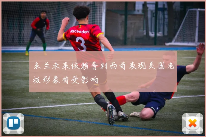 米兰未来依赖普利西奇表现美国老板形象将受影响