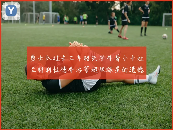 勇士队过去三年错失字母哥小卡杜兰特利拉德乔治等超级球星的遗憾回顾