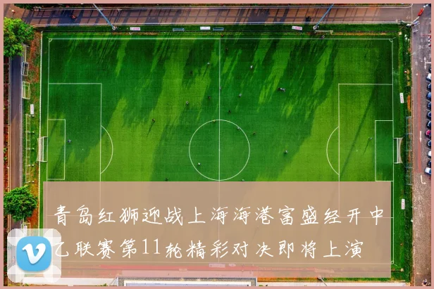 青岛红狮迎战上海海港富盛经开中乙联赛第11轮精彩对决即将上演