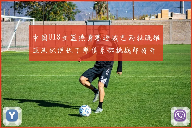 中国U18女篮热身赛迎战巴西拉脱维亚及伏伊伏丁那俱乐部挑战即将开启