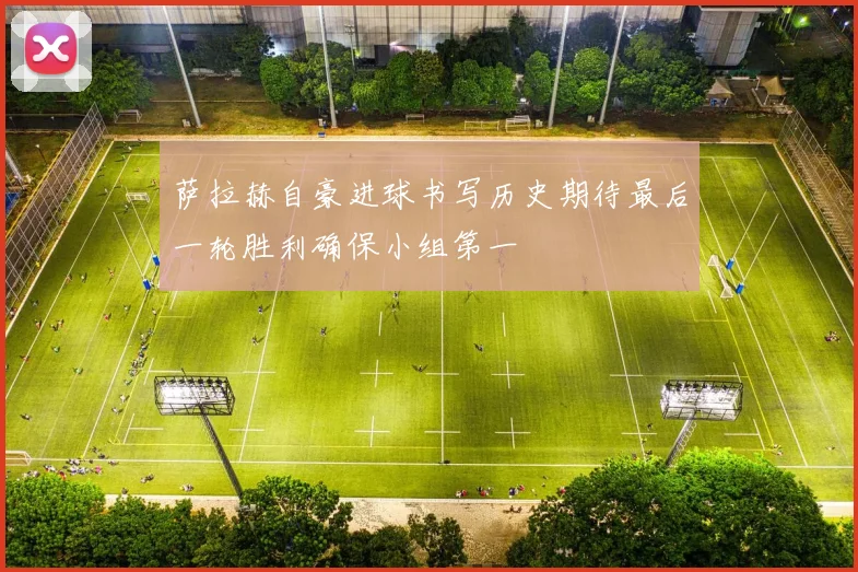 萨拉赫自豪进球书写历史期待最后一轮胜利确保小组第一