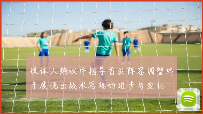 媒体人热议许指导首发阵容调整终于展现出战术思路的进步与变化