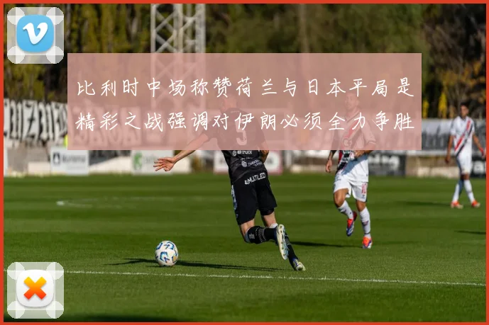 比利时中场称赞荷兰与日本平局是精彩之战强调对伊朗必须全力争胜