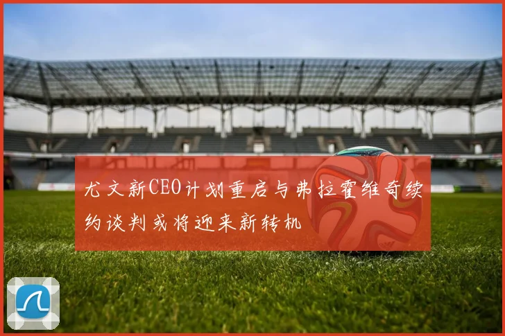 尤文新CEO计划重启与弗拉霍维奇续约谈判或将迎来新转机