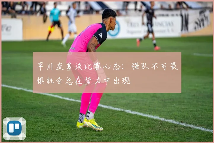 早川友基谈比赛心态：强队不可畏惧机会总在努力中出现