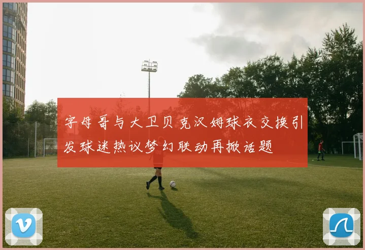 字母哥与大卫贝克汉姆球衣交换引发球迷热议梦幻联动再掀话题