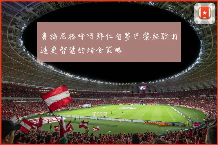 鲁梅尼格呼吁拜仁借鉴巴黎经验打造更智慧的转会策略
