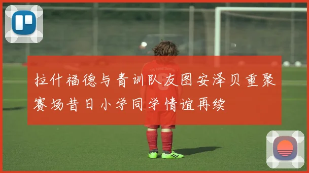 拉什福德与青训队友图安泽贝重聚赛场昔日小学同学情谊再续