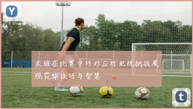 文班在比赛中巧妙应对犯规挑战展现罚球技巧与智慧