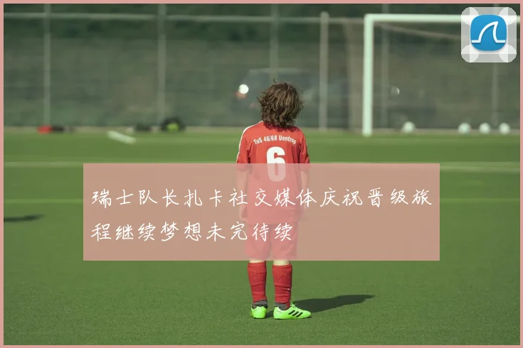 瑞士队长扎卡社交媒体庆祝晋级旅程继续梦想未完待续