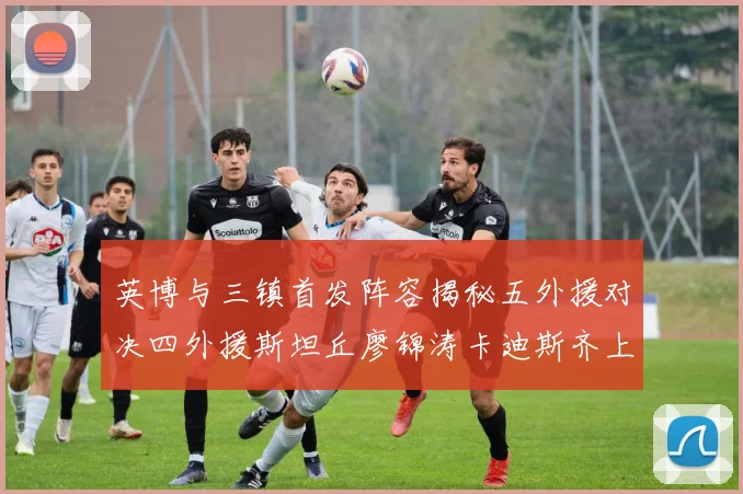 英博与三镇首发阵容揭秘五外援对决四外援斯坦丘廖锦涛卡迪斯齐上阵