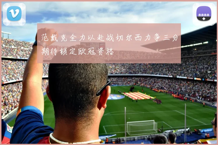 范戴克全力以赴战切尔西力争三分期待锁定欧冠资格